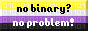 a static gif. it's button with the non-binary flag as the background, with 0s and 1s barely visible on top of each stripe, and on top of the background there's a text that says 'no binary? no problem!'